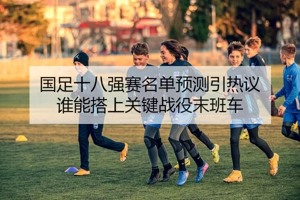 国足十八强赛名单预测引热议 谁能搭上关键战役末班车