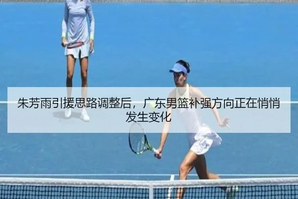 朱芳雨引援思路调整后，广东男篮补强方向正在悄悄发生变化