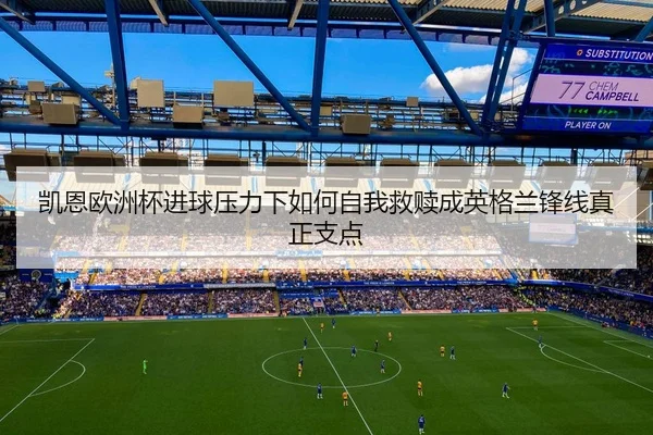凯恩欧洲杯进球压力下如何自我救赎成英格兰锋线真正支点 - mktiyu